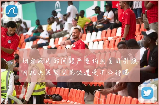 切尔西内部问题严重伯利盲目引援内托决策失误恩佐遭受不公待遇