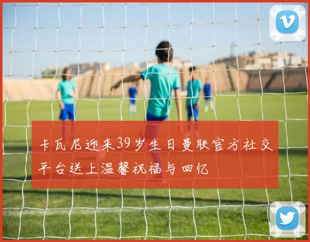 卡瓦尼迎来39岁生日曼联官方社交平台送上温馨祝福与回忆