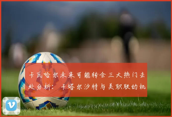 卡瓦哈尔未来可能转会三大热门去处分析：卡塔尔沙特与美职联的机会
