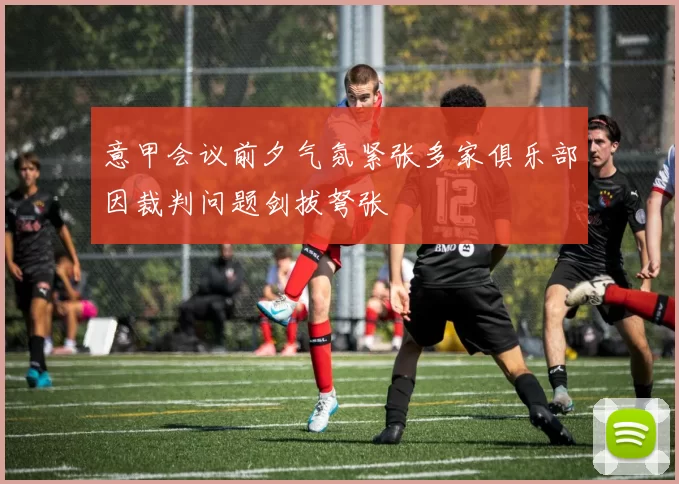 意甲会议前夕气氛紧张多家俱乐部因裁判问题剑拔弩张