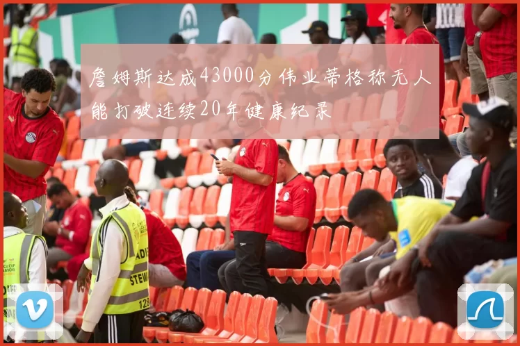 詹姆斯达成43000分伟业蒂格称无人能打破连续20年健康纪录