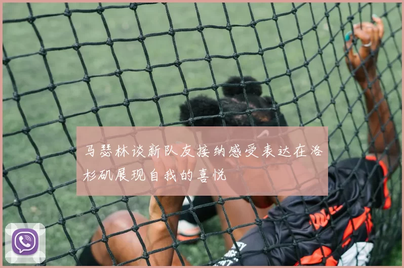马瑟林谈新队友接纳感受表达在洛杉矶展现自我的喜悦