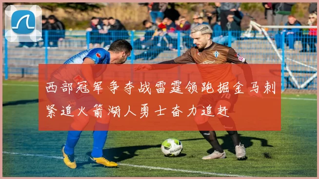 西部冠军争夺战雷霆领跑掘金马刺紧追火箭湖人勇士奋力追赶