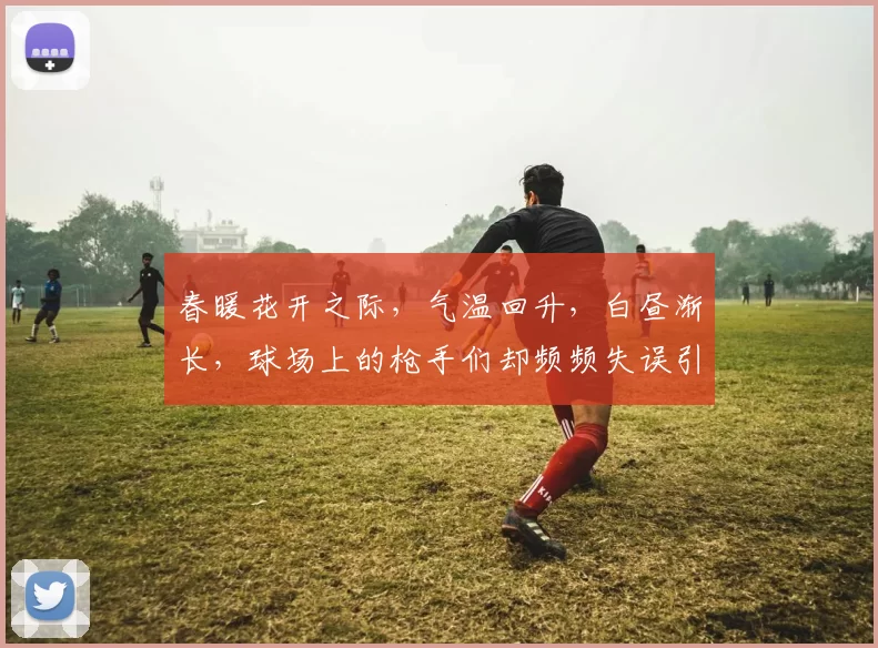 春暖花开之际，气温回升，白昼渐长，球场上的枪手们却频频失误引发热议