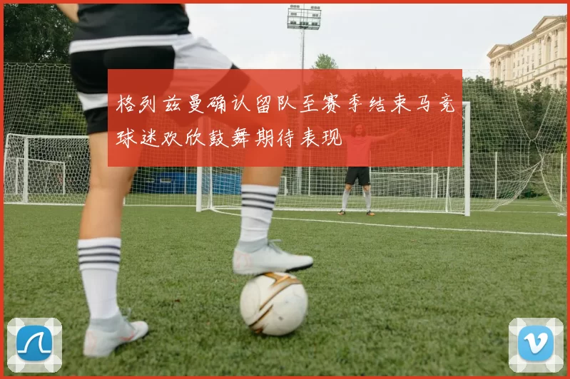 格列兹曼确认留队至赛季结束马竞球迷欢欣鼓舞期待表现
