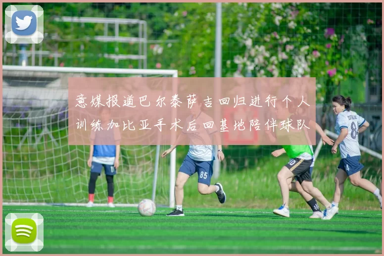 意媒报道巴尔泰萨吉回归进行个人训练加比亚手术后回基地陪伴球队恢复状态
