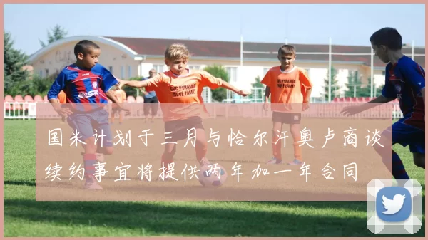 国米计划于三月与恰尔汗奥卢商谈续约事宜将提供两年加一年合同