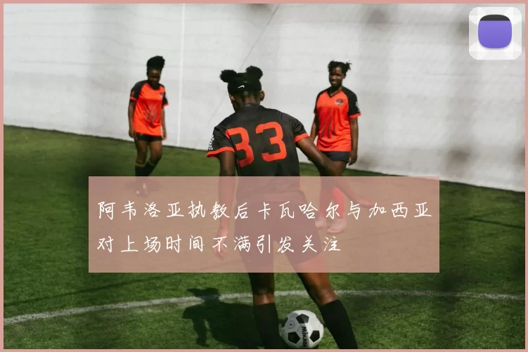阿韦洛亚执教后卡瓦哈尔与加西亚对上场时间不满引发关注