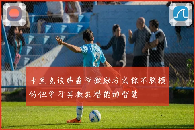 卡里克谈弗爵爷激励方式称不敢模仿但学习其激发潜能的智慧