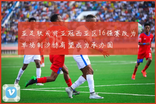 亚足联或将亚冠西亚区16强赛改为单场制沙特有望成为承办国