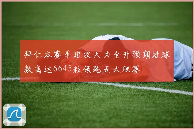 拜仁本赛季进攻火力全开预期进球数高达6645粒领跑五大联赛