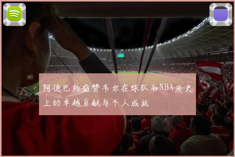 阿德巴约盛赞韦尔在球队和NBA历史上的卓越贡献与个人成就