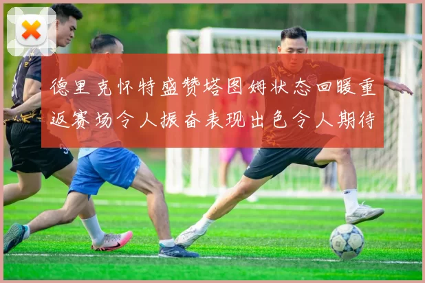 德里克怀特盛赞塔图姆状态回暖重返赛场令人振奋表现出色令人期待