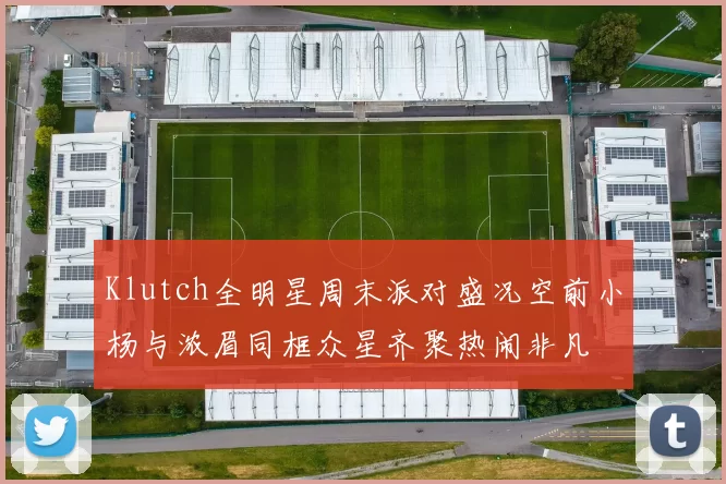 Klutch全明星周末派对盛况空前小杨与浓眉同框众星齐聚热闹非凡