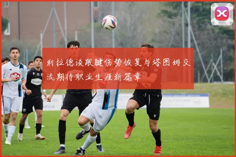 利拉德谈跟腱伤势恢复与塔图姆交流期待职业生涯新篇章