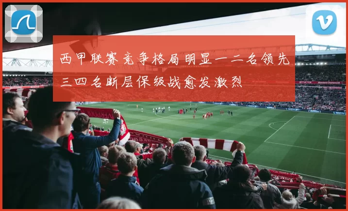 西甲联赛竞争格局明显一二名领先三四名断层保级战愈发激烈