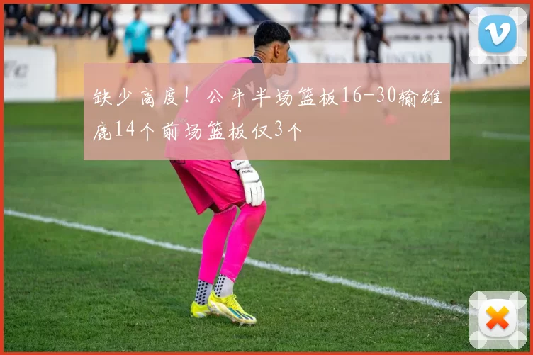 缺少高度！公牛半场篮板16-30输雄鹿14个前场篮板仅3个