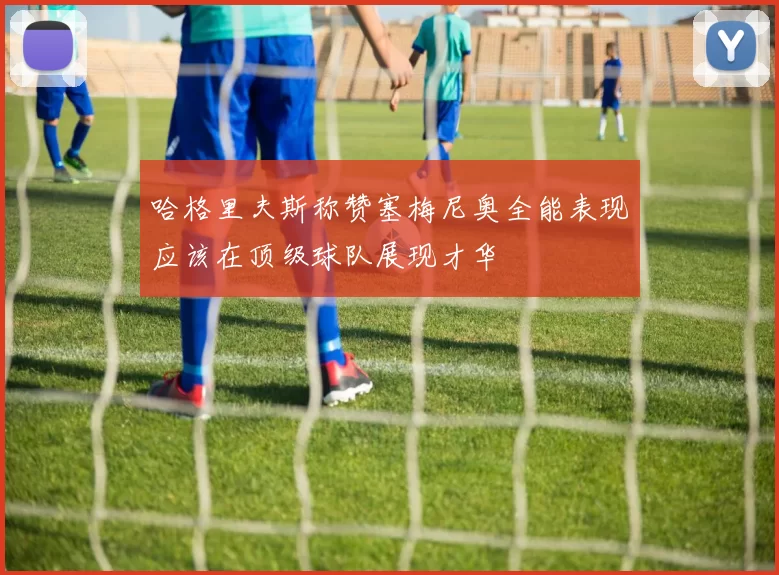 哈格里夫斯称赞塞梅尼奥全能表现应该在顶级球队展现才华