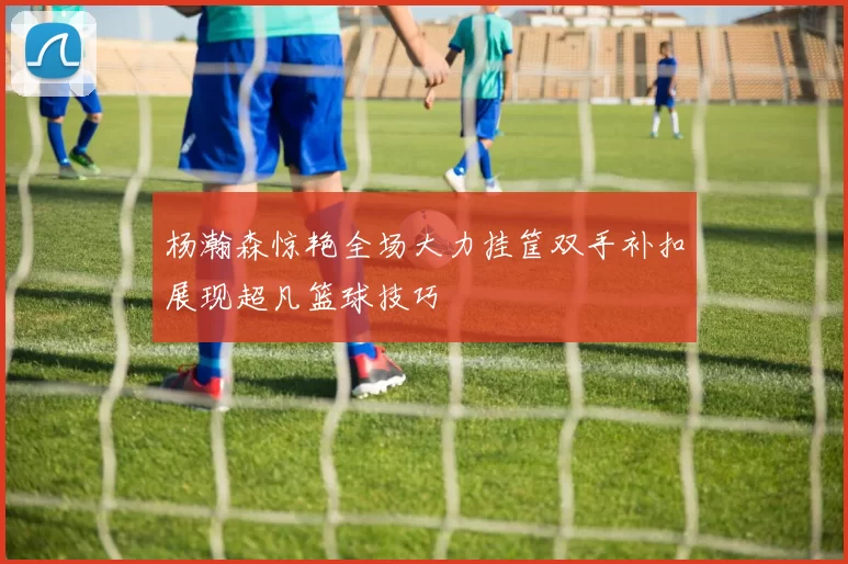 杨瀚森惊艳全场大力挂筐双手补扣展现超凡篮球技巧