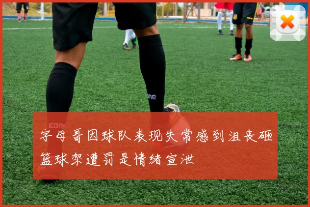 字母哥因球队表现失常感到沮丧砸篮球架遭罚是情绪宣泄