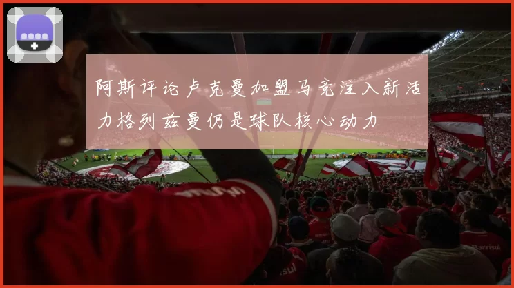 阿斯评论卢克曼加盟马竞注入新活力格列兹曼仍是球队核心动力