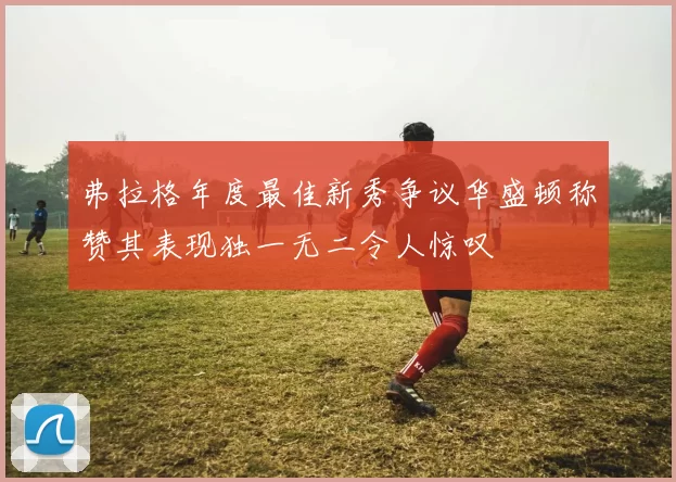 弗拉格年度最佳新秀争议华盛顿称赞其表现独一无二令人惊叹