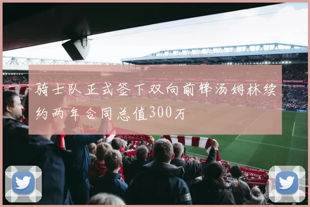 骑士队正式签下双向前锋汤姆林续约两年合同总值300万