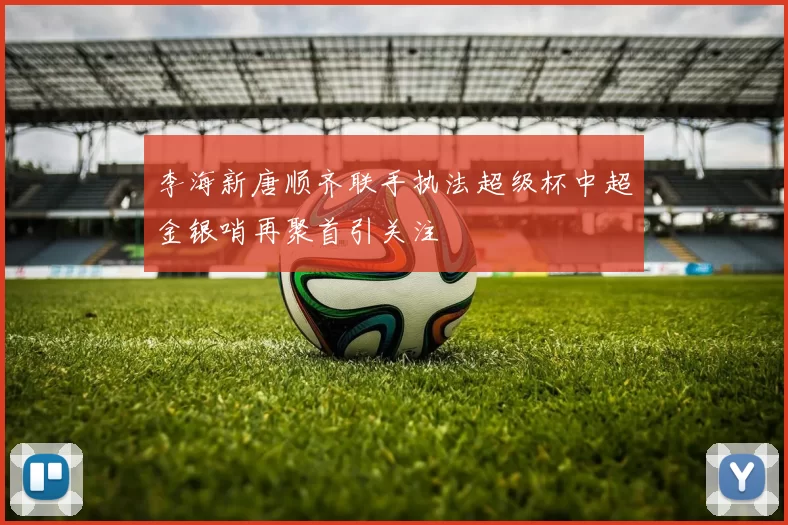 李海新唐顺齐联手执法超级杯中超金银哨再聚首引关注