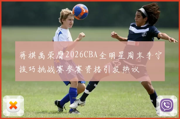 蒋祺禹荣膺2026CBA全明星周末李宁技巧挑战赛参赛资格引发热议