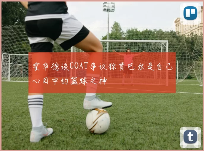 霍华德谈GOAT争议称贾巴尔是自己心目中的篮球之神