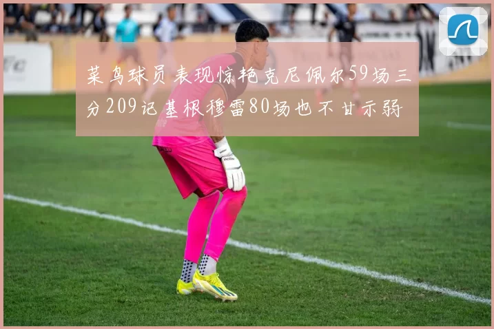 菜鸟球员表现惊艳克尼佩尔59场三分209记基根穆雷80场也不甘示弱