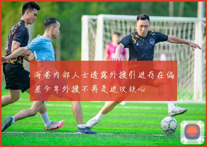 海港内部人士透露外援引进存在偏差今年外援不再是进攻核心