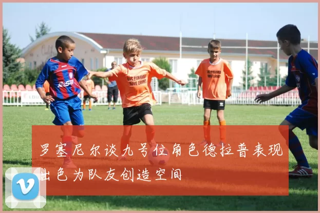 罗塞尼尔谈九号位角色德拉普表现出色为队友创造空间